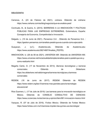 BIBLIOGRAFIA
Carranza, A. (23 de Febrero de 2021). crehana. Obtenido de crehana:
https://www.crehana.com/es/blog/negocios/que-es-analisis-pest/
Corchuelo, B., & Guerra, A. (2015). BARRERAS A LA INNOVACIÓN Y POLÍTICAS
PÚBLICAS PARA LAS EMPRESAS EXTREMEÑAS. Extremadura, España:
Consejería de Economía, Competitividad e Innovación.
Delgado, L. (10 de Junio de 2021). Pensemos S.A. . Obtenido de Pensemos S.A. :
https://gestion.pensemos.com/analisis-pestel-que-es-cuando-como-ejecutarlo
Guayacan, J. (s.f.). Academia.edu. Obtenido de Academia.edu:
https://www.academia.edu/38214807/Analisis_PESTEL
INNOVACION, U. (26 de 08 de 2021). UNIVERSIA MX. Obtenido de UNIVERSIA MX:
https://www.universia.net/mx/actualidad/empleo/analisis-pest-o-pestel-que-es-y-
como-realizarlo.html
Magaña Cantú, O. (17 de Noviembre de 2013). Barreras tecnológicas y barreras
comerciales. Obtenido de Slideshare:
https://es.slideshare.net/valdomagana/barreras-tecnolgicas-y-barreras-
comerciales
REDEM. (16 de Junio de 2017). REDEM. Obtenido de REDEM:
https://www.redem.org/las-5-barreras-mas-grandes-para-la-tecnologia-
educacional/
Ríos Guerrero, L. (17 de Julio de 2019). Las barreras para la innovación tecnológica en
México. Obtenido de CONSEJO CONSULTIVO DE CIENCIAS:
https://www.ccciencias.mx/es/ciencia-y-opinion/item/661-innovacion-mexico.html
Vazquez, R. (07 de Julio de 2016). Forbes Mexico. Obtenido de Forbes Mexico:
https://www.forbes.com.mx/3-barreras-impiden-las-pymes-uso-tecnologia/
 
