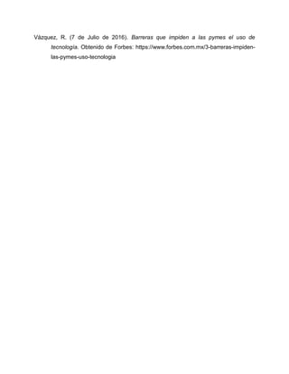 Vázquez, R. (7 de Julio de 2016). Barreras que impiden a las pymes el uso de
tecnología. Obtenido de Forbes: https://www.forbes.com.mx/3-barreras-impiden-
las-pymes-uso-tecnologia
 