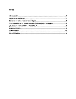 INDICE
Introducción ……………………………………………………………………………………4
Barreras tecnológicas................................................................................................... 5
Barreras de la innovación tecnológica........................................................................ 5
Principales barreras para la innovación tecnológica en México .............................. 6
¿Qué es un análisis PEST o PEESTEL?...................................................................... 8
Análisis PESTEL.......................................................................................................... 10
CONCLUSIÓN .............................................................................................................. 13
BIBLIOGRAFIA ............................................................................................................ 14
 