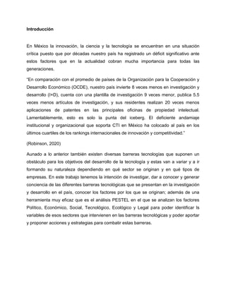 Introducción
En México la innovación, la ciencia y la tecnología se encuentran en una situación
crítica puesto que por décadas nuestro país ha registrado un déficit significativo ante
estos factores que en la actualidad cobran mucha importancia para todas las
generaciones.
“En comparación con el promedio de países de la Organización para la Cooperación y
Desarrollo Económico (OCDE), nuestro país invierte 8 veces menos en investigación y
desarrollo (I+D), cuenta con una plantilla de investigación 9 veces menor, publica 5.5
veces menos artículos de investigación, y sus residentes realizan 20 veces menos
aplicaciones de patentes en las principales oficinas de propiedad intelectual.
Lamentablemente, esto es solo la punta del iceberg. El deficiente andamiaje
institucional y organizacional que soporta CTI en México ha colocado al país en los
últimos cuartiles de los rankings internacionales de innovación y competitividad.”
(Robinson, 2020)
Aunado a lo anterior también existen diversas barreras tecnologías que suponen un
obstáculo para los objetivos del desarrollo de la tecnología y estas van a variar y a ir
formando su naturaleza dependiendo en qué sector se originan y en qué tipos de
empresas. En este trabajo tenemos la intención de investigar, dar a conocer y generar
conciencia de las diferentes barreras tecnológicas que se presentan en la investigación
y desarrollo en el país, conocer los factores por los que se originan; además de una
herramienta muy eficaz que es el análisis PESTEL en el que se analizan los factores
Político, Económico, Social, Tecnológico, Ecológico y Legal para poder identificar ls
variables de esos sectores que intervienen en las barreras tecnológicas y poder aportar
y proponer acciones y estrategias para combatir estas barreras.
 