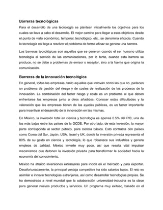 Barreras tecnológicas
Para el desarrollo de una tecnología se plantean inicialmente los objetivos para los
cuales se lleva a cabo el desarrollo. El mejor camino para llegar a esos objetivos desde
el punto de vista económico, temporal, tecnológico, etc., se denomina eficacia. Cuando
la tecnología no llega a resolver el problema de forma eficaz se genera una barrera.
Las barreras tecnológicas son aquellas que se generan cuando el ser humano utiliza
tecnología al servicio de las comunicaciones, por lo tanto, cuando esta barrera se
produce, no se debe a problemas de emisor o receptor, sino a la fuente que origina la
comunicación.
Barreras de la innovación tecnológica
En general, todas las empresas, tanto aquellas que innovan como las que no, padecen
un problema de gestión del riesgo y de costes de realización de los procesos de la
innovación. La combinación del factor riesgo y coste es un problema al que deben
enfrentarse las empresas junto a otros añadidos. Conocer estas dificultades y la
valoración que las empresas tienen de las ayudas públicas, es un factor importante
para incentivar el desarrollo de la innovación en las mismas.
En México, la inversión total en ciencia y tecnología es apenas 0.5% del PIB, una de
las más bajas entre los países de la OCDE. Por otro lado, de esta inversión, la mayor
parte corresponde al sector público, para ciencia básica. Esto contrasta con países
como Corea del Sur, Japón, USA, Israel y UK, donde la inversión privada representa el
80% de su gasto en ciencia y tecnología, lo que robustece sus industrias y genera
empleos de calidad. México invierte muy poco, así que resulta vital impulsar
mecanismos que detonen la inversión privada para transformar la sociedad hacia la
economía del conocimiento.
México ha atraído inversiones extranjeras para incidir en el mercado y para exportar.
Desafortunadamente, la principal ventaja competitiva ha sido salarios bajos. El reto es
asimilar e innovar tecnologías extranjeras, así como desarrollar tecnologías propias. Se
ha demostrado a nivel mundial que la colaboración universidad-industria es la clave
para generar nuevos productos y servicios. Un programa muy exitoso, basado en el
 