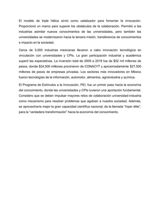 El modelo de triple hélice sirvió como catalizador para fomentar la innovación.
Proporcionó un marco para superar los obstáculos de la colaboración. Permitió a las
industrias asimilar nuevos conocimientos de las universidades, pero también las
universidades se modernizaron hacia la tercera misión, transferencia de conocimientos
e impacto en la sociedad.
Cerca de 5,000 industrias mexicanas llevaron a cabo innovación tecnológica en
vinculación con universidades y CPIs. La gran participación industrial y académica
superó las expectativas. La inversión total de 2009 a 2018 fue de $52 mil millones de
pesos, donde $24,500 millones provinieron de CONACYT y aproximadamente $27,500
millones de pesos de empresas privadas. Los sectores más innovadores en México
fueron tecnologías de la información, automotor, alimentos, agroindustria y química.
El Programa de Estímulos a la Innovación, PEI, fue un primer paso hacia la economía
del conocimiento, donde las universidades y CPIs tuvieron una aportación fundamental.
Considero que se deben impulsar mayores retos de colaboración universidad-industria
como mecanismo para resolver problemas que agobian a nuestra sociedad. Además,
se aprovecharía mejor la gran capacidad científica nacional, de la llamada “híper élite”,
para la “verdadera transformación” hacia la economía del conocimiento.
 