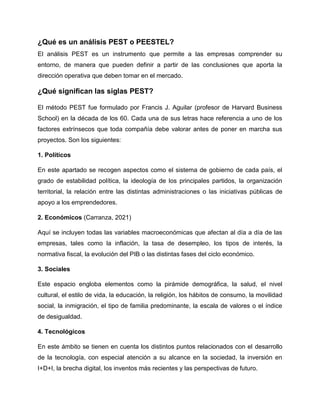¿Qué es un análisis PEST o PEESTEL?
El análisis PEST es un instrumento que permite a las empresas comprender su
entorno, de manera que pueden definir a partir de las conclusiones que aporta la
dirección operativa que deben tomar en el mercado.
¿Qué significan las siglas PEST?
El método PEST fue formulado por Francis J. Aguilar (profesor de Harvard Business
School) en la década de los 60. Cada una de sus letras hace referencia a uno de los
factores extrínsecos que toda compañía debe valorar antes de poner en marcha sus
proyectos. Son los siguientes:
1. Políticos
En este apartado se recogen aspectos como el sistema de gobierno de cada país, el
grado de estabilidad política, la ideología de los principales partidos, la organización
territorial, la relación entre las distintas administraciones o las iniciativas públicas de
apoyo a los emprendedores.
2. Económicos (Carranza, 2021)
Aquí se incluyen todas las variables macroeconómicas que afectan al día a día de las
empresas, tales como la inflación, la tasa de desempleo, los tipos de interés, la
normativa fiscal, la evolución del PIB o las distintas fases del ciclo económico.
3. Sociales
Este espacio engloba elementos como la pirámide demográfica, la salud, el nivel
cultural, el estilo de vida, la educación, la religión, los hábitos de consumo, la movilidad
social, la inmigración, el tipo de familia predominante, la escala de valores o el índice
de desigualdad.
4. Tecnológicos
En este ámbito se tienen en cuenta los distintos puntos relacionados con el desarrollo
de la tecnología, con especial atención a su alcance en la sociedad, la inversión en
I+D+I, la brecha digital, los inventos más recientes y las perspectivas de futuro.
 