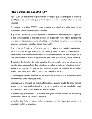 ¿Qué significan las siglas PESTEL?
PESTEL es un instrumento de planificación estratégica que se utiliza para el análisis e
identificación de las fuerzas que, a nivel macroeconómico, pueden influir sobre una
empresa.
En realidad, el análisis PESTEL es un acrónimo y su significado es la suma de los
significados de las palabras que lo componen:
P: políticos: Los factores políticos tratan de la normatividad aplicable al país o región en
la cual tiene incidencia la empresa, al igual que la posición de los líderes del gobierno
ante determinadas situaciones, la estabilidad o inestabilidad del gobierno, exenciones y
acuerdos comerciales con otros países de la región.
E: económicos: El factor económico incluye todo lo relacionado con el comportamiento
de la economía, el flujo de dinero y de bienes y servicios, tanto a nivel nacional o
internacional. Aquí debemos considerar la situación económica del país o región en la
cual tiene incidencia la empresa y los cambios de ciclos económicos (crisis o bonanza).
S: sociales: En el análisis del factor social se debe contemplar cómo las relaciones, las
características demográficas, las estructuras sociales, la cultura y el entorno pueden
afectar a su negocio. En este sentido debemos analizar la situación de su público
objetivo para entender su relación real con su producto o servicio.
T: tecnológicos: Este es un factor que es importante analizar ya que puede influir tanto
en la empresa como en el consumidor.
Mientras para la empresa los avances tecnológicos pueden ayudar trayendo consigo
una producción más rápida y de calidad, para el consumidor también es más fácil tener
acceso a algunos productos o servicios a través de ella.
E: ecológicos y ambientales: Los factores ecológicos también afectan las empresas y
normalmente no son tan fáciles de controlar
L: legales: Los factores legales están compuestos por las leyes que afectan a la
empresa y limitan su actuación.
 