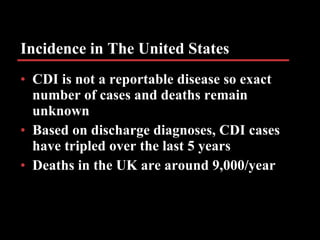 Incidence in The United States CDI is not a reportable disease so exact number of cases and deaths remain unknown Based on discharge diagnoses, CDI cases have tripled over the last 5 years Deaths in the UK are around 9,000/year 