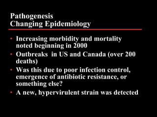 Pathogenesis Changing Epidemiology Increasing morbidity and mortality noted beginning in 2000 Outbreaks  in US and Canada (over 200 deaths) Was this due to poor infection control, emergence of antibiotic resistance, or something else? A new, hypervirulent strain was detected   