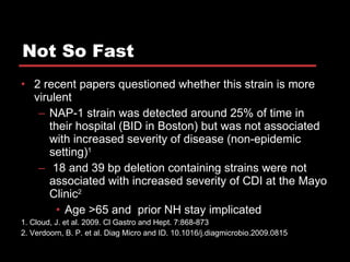 Not So Fast 2 recent papers questioned whether this strain is more virulent NAP-1 strain was detected around 25% of time in their hospital (BID in Boston) but was not associated with increased severity of disease (non-epidemic setting) 1 18 and 39 bp deletion containing strains were not associated with increased severity of CDI at the Mayo Clinic 2 Age >65 and  prior NH stay implicated 1. Cloud, J. et al. 2009. Cl Gastro and Hept. 7:868-873 2. Verdoorn, B. P. et al. Diag Micro and ID. 10.1016/j.diagmicrobio.2009.0815 