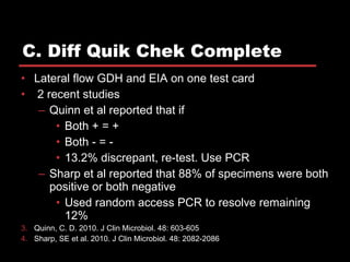 C. Diff Quik Chek Complete Lateral flow GDH and EIA on one test card 2 recent studies Quinn et al reported that if Both + = + Both - = - 13.2% discrepant, re-test. Use PCR Sharp et al reported that 88% of specimens were both positive or both negative Used random access PCR to resolve remaining 12% Quinn, C. D. 2010. J Clin Microbiol. 48: 603-605 Sharp, SE et al. 2010. J Clin Microbiol. 48: 2082-2086 