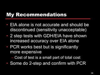 My Recommendations EIA alone is not accurate and should be discontinued (sensitivity unacceptable) 2 step tests with GDH/EIA have shown increased accuracy over EIA alone PCR works best but is significantly more expensive Cost of test is a small part of total cost Some do 2-step and confirm with PCR 