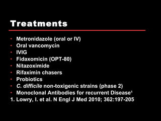 Treatments Metronidazole (oral or IV) Oral vancomycin  IVIG Fidaxomicin (OPT-80) Nitazoximide Rifaximin chasers Probiotics C. difficile  non-toxigenic strains (phase 2) Monoclonal Antibodies for recurrent Disease 1 1. Lowry, I. et al. N Engl J Med 2010; 362:197-205 