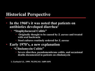 Historical Perspective In the 1960’s it was noted that patients on antibiotics developed diarrhea 1 “ Staphylococcal Colitis” Originally thought to be caused by  S. aureus  and treated with oral bacitracin Stool cultures routinely ordered for  S. aureus  Early 1970’s, a new explanation “ Clindamycin Colitis”  Severe diarrhea, pseudomembrane colitis, and occasional deaths documented in patients on clindamycin 1. Gorbach S.L. 1999. NEJM.341: 1689-1691 