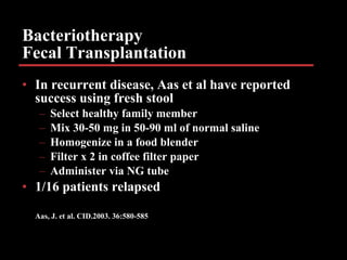Bacteriotherapy Fecal Transplantation In recurrent disease, Aas et al have reported success using fresh stool Select healthy family member Mix 30-50 mg in 50-90 ml of normal saline Homogenize in a food blender Filter x 2 in coffee filter paper Administer via NG tube 1/16 patients relapsed Aas, J. et al. CID.2003. 36:580-585 
