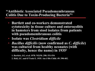 “ Antibiotic Associated Pseudomembranous Colitis Due to Toxin-Producing Bacteria” 1 Bartlett and co-workers demonstrated cytotoxicity in tissue culture and enterocolitis in hamsters from stool isolates from patients with pseudomembranous colitis Isolate was  Clostridium difficile Bacillus difficilis  (now confirmed as  C. difficile ) was cultured from healthy neonates (with difficulty, hence the name) in 1935 2 1. Bartlett, J.G. et al. 1978. NEJM. 298: 531-534   2. Hall, J.C. and O’Toole E. 1935. Am J Dis Child. 49: 390-402. 