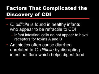 Factors That Complicated the Discovery of CDI C. difficile  is found in healthy infants who appear to be refractile to CDI Infant intestinal cells do not appear to have receptors for toxins A and B Antibiotics often cause diarrhea unrelated to  C. difficile  by disrupting intestinal flora which helps digest food 