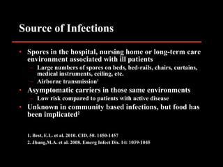 Source of Infections Spores in the hospital, nursing home or long-term care environment associated with ill patients Large numbers of spores on beds, bed-rails, chairs, curtains, medical instruments, ceiling, etc. Airborne transmission 1 Asymptomatic carriers in those same environments Low risk compared to patients with active disease Unknown in community based infections, but food has been implicated 2 1. Best, E.L. et al. 2010. CID. 50. 1450-1457 2. Jhung,M.A. et al. 2008. Emerg Infect Dis. 14: 1039-1045 