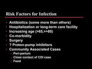 Risk Factors for Infection Antibiotics (some more than others) Hospitalization or long-term care facility Increasing age (>65,>>80) Co-morbidity Surgery ? Proton-pump inhibitors Community Associated Cases Peri-partum Close contact of CDI case Food 