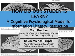 Dani Brecher
Instructional Design & Technology Librarian
The Claremont Colleges Library
Kevin Michael Klipfel
Information Literacy Coordinator
California State University, Chico
HOW DO OUR STUDENTS
LEARN?
A Cognitive Psychological Model for
Information Literacy Instruction
 