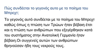 Πώς συνδέεται το γεγονός αυτο με το ποίημα του
Μπρεχτ;
To γεγονός αυτό συνδέεται με το ποίημα του Μπρεχτ
καθώς όπως η πτώση των Τρώων ήταν βέβαιη έτσι
και η πτώση των ανθρώπων που εξεγέρθηκαν κατά
του συστήματος στην Ανατολική Γερμανία ήταν
βέβαιη.Οι συγγενείς αυτών των ανθρώπων
θρηνούσαν ήδη τους νεκρούς τους.
 