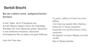 Bertolt Brecht
Bei der Lektüre eines spätgriechischen
Dichters
In den Tagen, als ihr Fall gewiss war -
Auf den Mauern begann schon die Totenklage
Richteten die Troer Stückchen grade, Stückchen
In den dreifachen Holztoren, Stückchen.
Und begannen Mut zu haben und gute Hoffnung.
Auch die Troer also.
Τις μέρες, καθώς η πτώση τους ήταν
βέβαιη,
-στα τείχη είχε αρχίσει ήδη ο θρήνος –
έστρωναν οι Τρώες κομματάκι,
κομματάκι στις τριπλές ξύλινες πύλες,
κομματάκι.
Και άρχισαν να έχουν θάρρος και καλή
ελπίδα.
Και οι Τρώες λοιπόν.
 