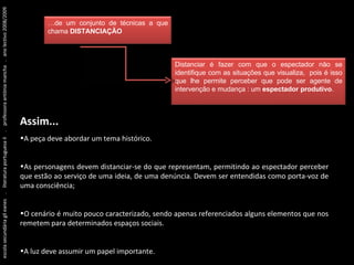 Assim... A peça deve abordar um tema histórico. As personagens devem distanciar-se do que representam, permitindo ao espectador perceber que estão ao serviço de uma ideia, de uma denúncia. Devem ser entendidas como porta-voz de uma consciência; O cenário é muito pouco caracterizado, sendo apenas referenciados alguns elementos que nos remetem para determinados espaços sociais. A luz deve assumir um papel importante. escola secundária gil eanes  .  literatura portuguesa II  .  professora antónia mancha  .  ano lectivo 2008/2009 … de um conjunto de técnicas a que chama  DISTANCIAÇÃO Distanciar é fazer com que o espectador não se identifique com as situações que visualiza,  pois é isso que lhe permite perceber que pode ser agente de intervenção e mudança : um  espectador produtivo . 