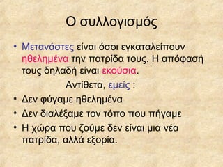 Ο συλλογισμός
• Μετανάστες είναι όσοι εγκαταλείπουν
ηθελημένα την πατρίδα τους. Η απόφασή
τους δηλαδή είναι εκούσια.
Αντίθετα, εμείς :
• Δεν φύγαμε ηθελημένα
• Δεν διαλέξαμε τον τόπο που πήγαμε
• Η χώρα που ζούμε δεν είναι μια νέα
πατρίδα, αλλά εξορία.

 