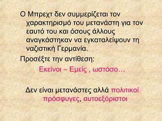 Ο Μπρεχτ δεν συμμερίζεται τον
χαρακτηρισμό του μετανάστη για τον
εαυτό του και όσους άλλους
αναγκάστηκαν να εγκαταλείψουν τη
ναζιστική Γερμανία.
Προσέξτε την αντίθεση:
Εκείνοι – Εμείς , ωστόσο…
Δεν είναι μετανάστες αλλά πολιτικοί
πρόσφυγες, αυτοεξόριστοι

 