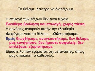 Το θέλαμε, λεύτερα να διαλέξουμε…
Η επιλογή των λέξεων δεν είναι τυχαία.
Ελεύθερη βούληση και επιλογή, χωρίς πίεση.
Η αρνήσεις αναιρούν αυτήν την ελευθερία
Δε φύγαμε γιατί το θέλαμε …Ούτε μπήκαμε…
Εμείς διωχθήκαμε, αναγκαστήκαμε, δεν θέλαμε,
μας κυνήγησαν, δεν ήμαστε ασφαλείς, δεν
επιλέξαμε, εξοριστήκαμε.
Είμαστε λοιπόν εξόριστοι, όχι μετανάστες, όπως
μας αποκαλεί το καθεστώς.

 