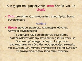 Κι η χώρα που μας δέχτηκε, σπίτι δεν θα ‘ναι, μα
εξορία
• Σπίτι: οικειότητα, ζεστασιά, αγάπη, υποστήριξη. Θετικά
συναισθήματα
Αντίθετα
• Εξορία: μοναξιά, μαρτύριο, ταλαιπωρία, θάνατος.
Αρνητικά συναισθήματα
Το μαρτύριο των αυτοεξόριστων συνεχίζεται.
Καταδιώχθηκαν από την πατρίδα τους και βιώνουν μια
άλλη σκληρή πραγματικότητα. Η χώρα όπου
αναγκάστηκαν να πάνε, δεν τους προσφέρει ευκαιρίες
για καλύτερη ζωή. Μένουν αναγκαστικά εκεί και ελπίζουν
να ξαναγυρίσουν στον τόπο όπου ανήκουν.

 