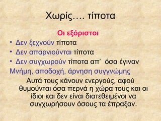 Χωρίς…. τίποτα
Οι εξόριστοι
• Δεν ξεχνούν τίποτα
• Δεν απαρνιούνται τίποτα
• Δεν συγχωρούν τίποτα απ’ όσα έγιναν
Μνήμη, αποδοχή, άρνηση συγγνώμης
Αυτά τους κάνουν ενεργούς, αφού
θυμούνται όσα περνά η χώρα τους και οι
ίδιοι και δεν είναι διατεθειμένοι να
συγχωρήσουν όσους τα έπραξαν.

 