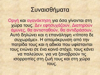 Συναισθήματα
Οργή και αγανάκτηση για όσα γίνονται στη
χώρα τους. Δεν εφησυχάζουν. Διατηρούν
άμυνες, θα αντισταθούν, θα αντιδράσουν.
Αυτό δηλώνει και η επανάληψη «τίποτα δε
συχωράμε». Η απομάκρυνση από την
πατρίδα τους και η αδικία που υφίστανται
τους ενώνει σε ένα κοινό στόχο, τους κάνει
να παλεύουν, για να ξαναβρούν τις
ισορροπίες στη ζωή τους και στη χώρα
τους.

 
