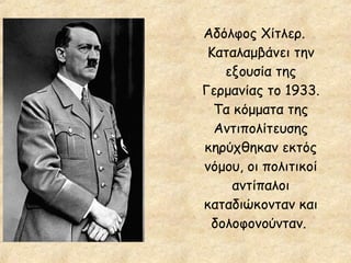Αδόλφος Χίτλερ.
Καταλαμβάνει την
εξουσία της
Γερμανίας το 1933.
Τα κόμματα της
Αντιπολίτευσης
κηρύχθηκαν εκτός
νόμου, οι πολιτικοί
αντίπαλοι
καταδιώκονταν και
δολοφονούνταν.

 