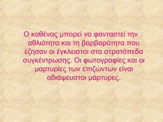 Ο καθένας μπορεί να φανταστεί την
αθλιότητα και τη βαρβαρότητα που
έζησαν οι έγκλειστοι στα στρατόπεδα
συγκέντρωσης. Οι φωτογραφίες και οι
μαρτυρίες των επιζώντων είναι
αδιάψευστοι μάρτυρες.

 