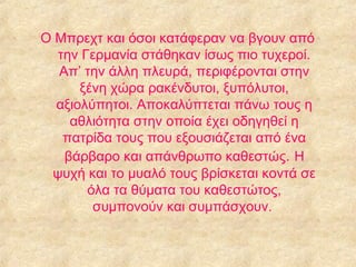 Ο Μπρεχτ και όσοι κατάφεραν να βγουν από
την Γερμανία στάθηκαν ίσως πιο τυχεροί.
Απ’ την άλλη πλευρά, περιφέρονται στην
ξένη χώρα ρακένδυτοι, ξυπόλυτοι,
αξιολύπητοι. Αποκαλύπτεται πάνω τους η
αθλιότητα στην οποία έχει οδηγηθεί η
πατρίδα τους που εξουσιάζεται από ένα
βάρβαρο και απάνθρωπο καθεστώς. Η
ψυχή και το μυαλό τους βρίσκεται κοντά σε
όλα τα θύματα του καθεστώτος,
συμπονούν και συμπάσχουν.

 