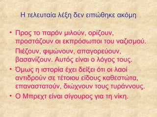 Η τελευταία λέξη δεν ειπώθηκε ακόμη
• Προς το παρόν μιλούν, ορίζουν,
προστάζουν οι εκπρόσωποι του ναζισμού.
Πιέζουν, φιμώνουν, απαγορεύουν,
βασανίζουν. Αυτός είναι ο λόγος τους.
• Όμως η ιστορία έχει δείξει ότι οι λαοί
αντιδρούν σε τέτοιου είδους καθεστώτα,
επαναστατούν, διώχνουν τους τυράννους.
• Ο Μπρεχτ είναι σίγουρος για τη νίκη.

 
