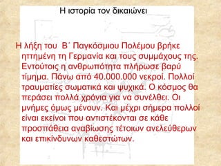 Η ιστορία τον δικαιώνει

Η λήξη του Β΄ Παγκόσμιου Πολέμου βρήκε
ηττημένη τη Γερμανία και τους συμμάχους της.
Εντούτοις η ανθρωπότητα πλήρωσε βαρύ
τίμημα. Πάνω από 40.000.000 νεκροί. Πολλοί
τραυματίες σωματικά και ψυχικά. Ο κόσμος θα
περάσει πολλά χρόνια για να συνέλθει. Οι
μνήμες όμως μένουν. Και μέχρι σήμερα πολλοί
είναι εκείνοι που αντιστέκονται σε κάθε
προσπάθεια αναβίωσης τέτοιων ανελεύθερων
και επικίνδυνων καθεστώτων.

 