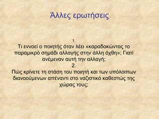 Άλλες ερωτήσεις
1.

Τι εννοεί ο ποιητής όταν λέει «καραδοκώντας το
παραμικρό σημάδι αλλαγής στην άλλη όχθη»; Γιατί
ανέμεναν αυτή την αλλαγή;
2.
Πώς κρίνετε τη στάση του ποιητή και των υπόλοιπων
διανοούμενων απέναντι στο ναζιστικό καθεστώς της
χώρας τους;

 