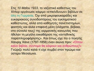 Στις 10 Μαΐου 1933, το ναζιστικό καθεστώς του
Χίτλερ οργάνωσε κάψιμο «επικίνδυνων» βιβλίων σε
όλη τη Γερμανία. Όχι από μικροφουκαράδες και
ευκαιριακούς συνοδοιπόρους του εγκληματικού
καθεστώτος, αλλά από καθηγητές πανεπιστημίων,
φοιτητές και άλλα επιφανή μέλη (ελάχιστα, βέβαια,
στο σύνολό τους) της γερμανικής κοινωνίας που
ήθελαν τη μεγάλη εκκαθάριση της «αντεθνικής
παραπληροφόρησης». Και όπως είχε πει ο ποιητής
Χάινριχ Χάινε (1797-1856) έναν αιώνα πριν: «Όπου
καίνε βιβλία, σύντομα θα κάψουν και ανθρώπους!»
Γνώριζε πολύ καλά τί είχε συμβεί στον πρώιμο και
ύστερο Μεσαίωνα.

 