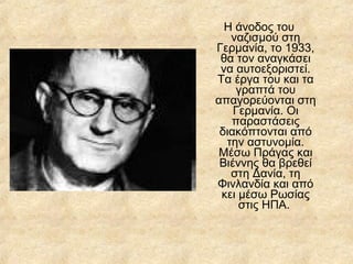 Η άνοδος του
ναζισμού στη
Γερμανία, το 1933,
θα τον αναγκάσει
να αυτοεξοριστεί.
Τα έργα του και τα
γραπτά του
απαγορεύονται στη
Γερμανία. Οι
παραστάσεις
διακόπτονται από
την αστυνομία.
Μέσω Πράγας και
Βιέννης θα βρεθεί
στη Δανία, τη
Φινλανδία και από
κει μέσω Ρωσίας
στις ΗΠΑ.

 