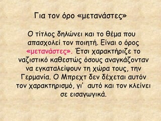 Για τον όρο «μετανάστες»
Ο τίτλος δηλώνει και το θέμα που
απασχολεί τον ποιητή. Είναι ο όρος
«μετανάστες». Έτσι χαρακτήριζε το
ναζιστικό καθεστώς όσους αναγκάζονταν
να εγκαταλείψουν τη χώρα τους, την
Γερμανία. Ο Μπρεχτ δεν δέχεται αυτόν
τον χαρακτηρισμό, γι’ αυτό και τον κλείνει
σε εισαγωγικά.

 