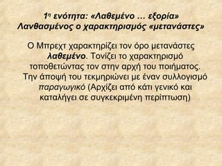 1η ενότητα: «Λαθεμένο … εξορία»
Λανθασμένος ο χαρακτηρισμός «μετανάστες»
Ο Μπρεχτ χαρακτηρίζει τον όρο μετανάστες
λαθεμένο. Τονίζει το χαρακτηρισμό
τοποθετώντας τον στην αρχή του ποιήματος.
Την άποψή του τεκμηριώνει με έναν συλλογισμό
παραγωγικό (Αρχίζει από κάτι γενικό και
καταλήγει σε συγκεκριμένη περίπτωση)

 