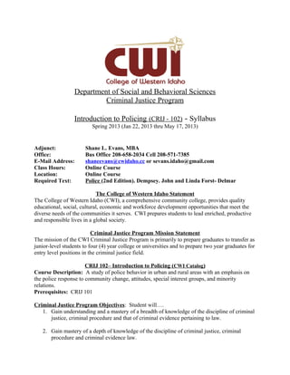 Department of Social and Behavioral Sciences
                           Criminal Justice Program

                  Introduction to Policing (CRIJ - 102) - Syllabus
                          Spring 2013 (Jan 22, 2013 thru May 17, 2013)


Adjunct:               Shane L. Evans, MBA
Office:                Bus Office 208-658-2034 Cell 208-571-7385
E-Mail Address:        shaneevans@cwidaho.cc or sevans.idaho@gmail.com
Class Hours:           Online Course
Location:              Online Course
Required Text:         Police (2nd Edition). Dempsey. John and Linda Forst- Delmar

                            The College of Western Idaho Statement
The College of Western Idaho (CWI), a comprehensive community college, provides quality
educational, social, cultural, economic and workforce development opportunities that meet the
diverse needs of the communities it serves. CWI prepares students to lead enriched, productive
and responsible lives in a global society.

                          Criminal Justice Program Mission Statement
The mission of the CWI Criminal Justice Program is primarily to prepare graduates to transfer as
junior-level students to four (4) year college or universities and to prepare two year graduates for
entry level positions in the criminal justice field.

                       CRIJ 102– Introduction to Policing (CWI Catalog)
Course Description: A study of police behavior in urban and rural areas with an emphasis on
the police response to community change, attitudes, special interest groups, and minority
relations.
Prerequisites: CRIJ 101

Criminal Justice Program Objectives: Student will….
   1. Gain understanding and a mastery of a breadth of knowledge of the discipline of criminal
      justice, criminal procedure and that of criminal evidence pertaining to law.

   2. Gain mastery of a depth of knowledge of the discipline of criminal justice, criminal
      procedure and criminal evidence law.
 