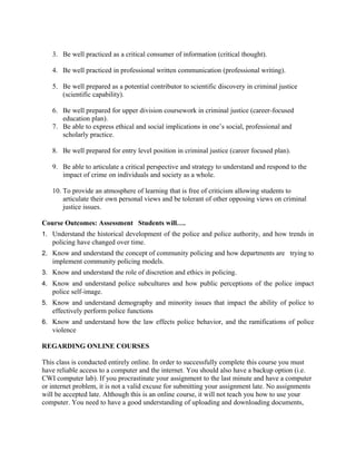3. Be well practiced as a critical consumer of information (critical thought).

   4. Be well practiced in professional written communication (professional writing).

   5. Be well prepared as a potential contributor to scientific discovery in criminal justice
      (scientific capability).

   6. Be well prepared for upper division coursework in criminal justice (career-focused
      education plan).
   7. Be able to express ethical and social implications in one’s social, professional and
      scholarly practice.

   8. Be well prepared for entry level position in criminal justice (career focused plan).

   9. Be able to articulate a critical perspective and strategy to understand and respond to the
      impact of crime on individuals and society as a whole.

   10. To provide an atmosphere of learning that is free of criticism allowing students to
       articulate their own personal views and be tolerant of other opposing views on criminal
       justice issues.

Course Outcomes: Assessment Students will….
1. Understand the historical development of the police and police authority, and how trends in
   policing have changed over time.
2. Know and understand the concept of community policing and how departments are trying to
   implement community policing models.
3. Know and understand the role of discretion and ethics in policing.
4. Know and understand police subcultures and how public perceptions of the police impact
   police self-image.
5. Know and understand demography and minority issues that impact the ability of police to
   effectively perform police functions
6. Know and understand how the law effects police behavior, and the ramifications of police
   violence

REGARDING ONLINE COURSES

This class is conducted entirely online. In order to successfully complete this course you must
have reliable access to a computer and the internet. You should also have a backup option (i.e.
CWI computer lab). If you procrastinate your assignment to the last minute and have a computer
or internet problem, it is not a valid excuse for submitting your assignment late. No assignments
will be accepted late. Although this is an online course, it will not teach you how to use your
computer. You need to have a good understanding of uploading and downloading documents,
 