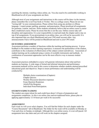 searching the internet, watching videos online, etc. You also need to be comfortable working in
Blackboard as all of your assignments are there.

Although most of your assignments and interactions in this course will be done via the internet,
please remember this is not Face book or Twitter. This is a college course. Please do not use
“texting talk” in your communications. Please refrain from using any profane or offense
language. I expect proper spelling, grammar, and punctuation. Please proofread all assignments
for grammar, content, and tone. Some students mistakenly believe that an online course is easier
than a traditional course. Please be aware that this is not the case. Online courses take self
discipline and organization. It is your responsibility to read and study the chapter and to stay on
top of all assignments. If you procrastinate in an online class, you will not be successful. It is
also important that you check Blackboard and your CWI email account often. Any
announcements I have will be posted on Blackboard and sent to your CWI email.

OUTCOMES ASSESSMENT
Assessment performs a number of functions within the teaching and learning process: It gives
feedback to the student on their learning experience; it measures the performance of the student;
contributes to the evaluation of effectiveness of the subject content and delivery. Assessment of
student learning can be conducted using a variety of available instruments and methods. A
combination of assessment approaches can be the most effective way to measure student
learning.

Assessment practices embedded in course will generate information about what and how
students are learning. A wide range of formal and informal interaction and performance
assessment methods will be used in this course to determine whether students attained prescribed
educational goals and objectives. Steps to ensure performance and understanding will be
conducted by:

               Multiple choice examinations (Chapters)
               Chapter Quizzes
               Weekly Discussion Question responses
               Essay Question Responses
               Article/Film Response
               Individual Posts/Participation.

STUDENT EXPECTATIONS
The student can expect about for each credit hour about 3-4 hours of preparation and
assignments completion. As this is an online class and not traditional hours, please plan on
applying approximately 12-16 hours per week to be successful.


ASSIGNMENT
Each week we will cover select chapters. You will find the folders for each chapter under the
“Course Documents” tab in Blackboard. The folder for the week will be available on Monday at
9 am and close on Sunday at midnight. Although this is an online course, it is not self-paced. All
assignments have due dates and you will work on the chapters assigned.
 
