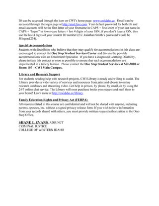Bb can be accessed through the icon on CWI’s home page: www.cwidaho.cc. Email can be
accessed through the login page at http://mail.live.com. Your default password for both Bb and
email accounts will be the first letter of your firstname in CAPS + first letter of your last name in
CAPS + “logon” in lower-case letters + last 4 digits of your SSN; if you don’t have a SSN, then
use the last 4 digits of your student ID number (Ex: Jonathan Smith’s password would be
JSlogon1234).

Special Accommodations
Students with disabilities who believe that they may qualify for accommodations in this class are
encouraged to contact the One Stop Student Services Center and discuss the possible
accommodations with an Enrollment Specialist. If you have a diagnosed Learning Disability,
please initiate this contact as soon as possible to ensure that such accommodations are
implemented in a timely fashion. Please contact the One Stop Student Services at 562-3000 or
Room 107 – CWI Main Campus.

Library and Research Support
For students needing help with research projects, CWI Library is ready and willing to assist. The
Library provides a wide variety of services and resources from print and ebooks to online
research databases and streaming video. Get help in person, by phone, by email, or by using the
24/7 online chat service. The Library will even purchase books you request and mail them to
your home! Learn more at http://cwidaho.cc/library.

Family Education Rights and Privacy Act (FERPA)
All records related to this course are confidential and will not be shared with anyone, including
parents, spouses, etc. without a signed privacy release form. If you wish to have information
from your records shared with others, you must provide written request/authorization to the One-
Stop Office.

SHANE L EVANS, ADJUNCT
CRIMINAL JUSTICE
COLLEGE OF WESTERN IDAHO
 