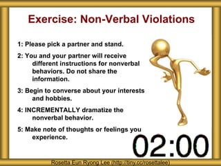 Exercise: Non-Verbal Violations
1: Please pick a partner and stand.
2: You and your partner will receive
different instructions for nonverbal
behaviors. Do not share the
information.
3: Begin to converse about your interests
and hobbies.
4: INCREMENTALLY dramatize the
nonverbal behavior.
5: Make note of thoughts or feelings you
experience.
Rosetta Eun Ryong Lee (http://tiny.cc/rosettalee)
 