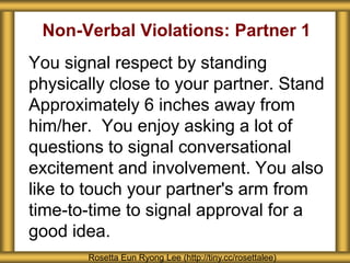 Non-Verbal Violations: Partner 1
You signal respect by standing
physically close to your partner. Stand
Approximately 6 inches away from
him/her. You enjoy asking a lot of
questions to signal conversational
excitement and involvement. You also
like to touch your partner's arm from
time-to-time to signal approval for a
good idea.
Rosetta Eun Ryong Lee (http://tiny.cc/rosettalee)
 
