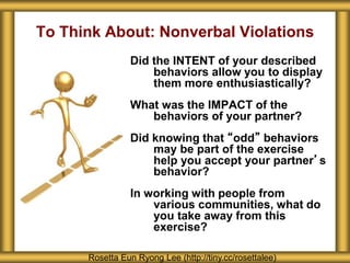 To Think About: Nonverbal Violations
Did the INTENT of your described
behaviors allow you to display
them more enthusiastically?
What was the IMPACT of the
behaviors of your partner?
Did knowing that “odd” behaviors
may be part of the exercise
help you accept your partner’s
behavior?
In working with people from
various communities, what do
you take away from this
exercise?
Rosetta Eun Ryong Lee (http://tiny.cc/rosettalee)
 