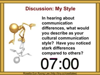 Discussion: My Style
In hearing about
communication
differences, what would
you describe as your
cultural communication
style? Have you noticed
stark differences
compared to others?
Rosetta Eun Ryong Lee (http://tiny.cc/rosettalee)
 
