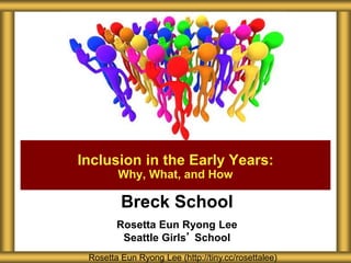 Breck School
Rosetta Eun Ryong Lee
Seattle Girls’ School
Inclusion in the Early Years:
Why, What, and How
Rosetta Eun Ryong Lee (http://tiny.cc/rosettalee)
 