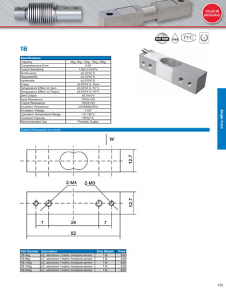 105
1B
Speciﬁcations
Capacity 5kg, 6kg, 12kg, 15kg, 20kg
Comprehensive Error 0.03
Output Sensitivity 1.8±0.01mV/V
Nonlinearity ±0.02%F.S.
Repeatability ±0.02%F.S.
Hysteresis ±0.03%F.S.
Creep ±0.03%F.S. 5min
Temperature Effect on Zero ±0.03%F.S./10°C
Temperature Effect on Output ±0.03%F.S./10°C
Zero Output ±0.1mV/V
Input Resistance 1055±10Ω
Output Resistance 1000±10Ω
Insulation Resistance ≥3000MΩ(50V)
Excitation Voltage ≤10V
Operation Temperature Range -10-+40°C
Overload Capacity 150%F.S.
Recommended Use Portable Scales
Part Number Description Ship Weight Price
1B-5kg LC, aluminum / metric miniature sensor 1 lb $25
1B-6kg LC, aluminum / metric miniature sensor 1 lb $25
1B-12kg LC, aluminum / metric miniature sensor 1 lb $25
1B-15kg LC, aluminum / metric miniature sensor 1 lb $25
1B-20kg LC, aluminum / metric miniature sensor 1 lb $25
Outline Dimensions mm (inch)
SinglePoint
 